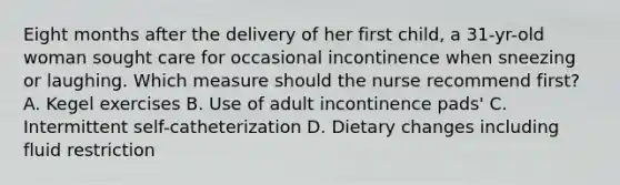 Eight months after the delivery of her first child, a 31-yr-old woman sought care for occasional incontinence when sneezing or laughing. Which measure should the nurse recommend first? A. Kegel exercises B. Use of adult incontinence pads' C. Intermittent self-catheterization D. Dietary changes including fluid restriction