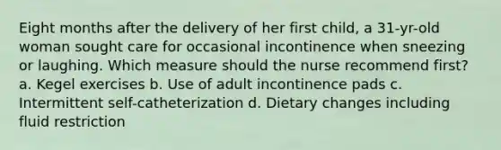 Eight months after the delivery of her first child, a 31-yr-old woman sought care for occasional incontinence when sneezing or laughing. Which measure should the nurse recommend first? a. Kegel exercises b. Use of adult incontinence pads c. Intermittent self-catheterization d. Dietary changes including fluid restriction