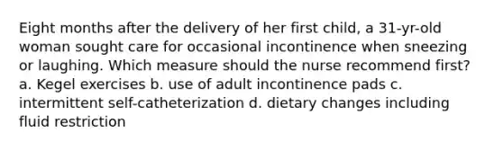 Eight months after the delivery of her first child, a 31-yr-old woman sought care for occasional incontinence when sneezing or laughing. Which measure should the nurse recommend first? a. Kegel exercises b. use of adult incontinence pads c. intermittent self-catheterization d. dietary changes including fluid restriction