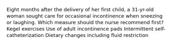 Eight months after the delivery of her first child, a 31-yr-old woman sought care for occasional incontinence when sneezing or laughing. Which measure should the nurse recommend first? Kegel exercises Use of adult incontinence pads Intermittent self-catheterization Dietary changes including fluid restriction