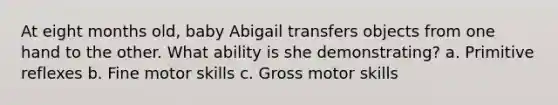 At eight months old, baby Abigail transfers objects from one hand to the other. What ability is she demonstrating? a. Primitive reflexes b. Fine motor skills c. Gross motor skills