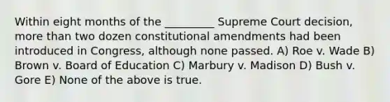 Within eight months of the _________ Supreme Court decision, more than two dozen constitutional amendments had been introduced in Congress, although none passed. A) Roe v. Wade B) Brown v. Board of Education C) Marbury v. Madison D) Bush v. Gore E) None of the above is true.