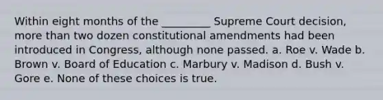 Within eight months of the _________ Supreme Court decision, more than two dozen constitutional amendments had been introduced in Congress, although none passed. a. Roe v. Wade b. Brown v. Board of Education c. Marbury v. Madison d. Bush v. Gore e. None of these choices is true.