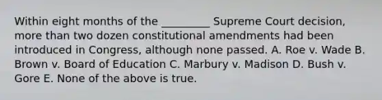 Within eight months of the _________ Supreme Court decision, more than two dozen constitutional amendments had been introduced in Congress, although none passed. A. Roe v. Wade B. Brown v. Board of Education C. Marbury v. Madison D. Bush v. Gore E. None of the above is true.