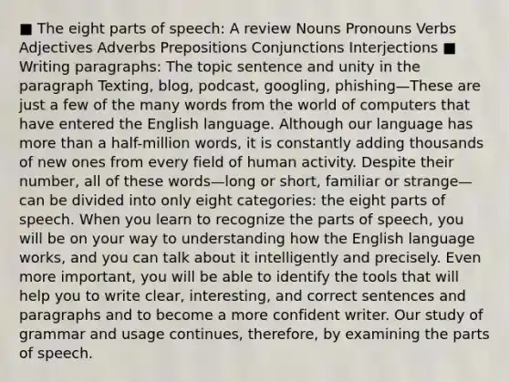 ■ The eight <a href='https://www.questionai.com/knowledge/kj98i2NJaX-parts-of-speech' class='anchor-knowledge'>parts of speech</a>: A review Nouns Pronouns Verbs Adjectives Adverbs Prepositions Conjunctions Interjections ■ Writing paragraphs: The topic sentence and unity in the paragraph Texting, blog, podcast, googling, phishing—These are just a few of the many words from the world of computers that have entered the English language. Although our language has <a href='https://www.questionai.com/knowledge/keWHlEPx42-more-than' class='anchor-knowledge'>more than</a> a half-million words, it is constantly adding thousands of new ones from every field of human activity. Despite their number, all of these words—long or short, familiar or strange—can be divided into only eight categories: the eight parts of speech. When you learn to recognize the parts of speech, you will be on your way to understanding how the English language works, and you can talk about it intelligently and precisely. Even more important, you will be able to identify the tools that will help you to write clear, interesting, and correct sentences and paragraphs and to become a more confident writer. Our study of grammar and usage continues, therefore, by examining the parts of speech.