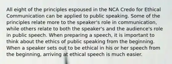 All eight of the principles espoused in the NCA Credo for Ethical Communication can be applied to public speaking. Some of the principles relate more to the speaker's role in communication, while others relate to both the speaker's and the audience's role in public speech. When preparing a speech, it is important to think about the ethics of public speaking from the beginning. When a speaker sets out to be ethical in his or her speech from the beginning, arriving at ethical speech is much easier.