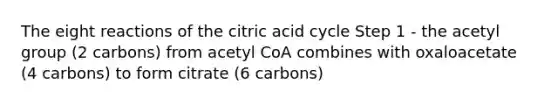 The eight reactions of the citric acid cycle Step 1 - the acetyl group (2 carbons) from acetyl CoA combines with oxaloacetate (4 carbons) to form citrate (6 carbons)