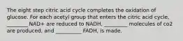 The eight step citric acid cycle completes the oxidation of glucose. For each acetyl group that enters the citric acid cycle, ________ NAD+ are reduced to NADH, _________ molecules of co2 are produced, and __________ FADH, is made.