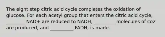 The eight step citric acid cycle completes the oxidation of glucose. For each acetyl group that enters the citric acid cycle, ________ NAD+ are reduced to NADH, _________ molecules of co2 are produced, and __________ FADH, is made.