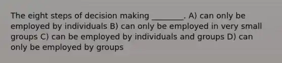 The eight steps of decision making ________. A) can only be employed by individuals B) can only be employed in very small groups C) can be employed by individuals and groups D) can only be employed by groups