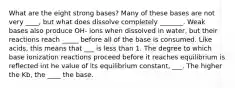 What are the eight strong bases? Many of these bases are not very ____, but what does dissolve completely _______. Weak bases also produce OH- ions when dissolved in water, but their reactions reach _____ before all of the base is consumed. Like acids, this means that ___ is less than 1. The degree to which base ionization reactions proceed before it reaches equilibrium is reflected int he value of its equilibrium constant, ___. The higher the Kb, the ____ the base.