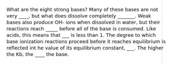 What are the eight strong bases? Many of these bases are not very ____, but what does dissolve completely _______. Weak bases also produce OH- ions when dissolved in water, but their reactions reach _____ before all of the base is consumed. Like acids, this means that ___ is less than 1. The degree to which base ionization reactions proceed before it reaches equilibrium is reflected int he value of its equilibrium constant, ___. The higher the Kb, the ____ the base.