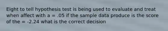 Eight to tell hypothesis test is being used to evaluate and treat when affect with a = .05 if the sample data produce is the score of the = -2.24 what is the correct decision