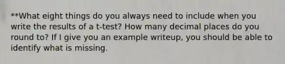 **What eight things do you always need to include when you write the results of a t-test? How many decimal places do you round to? If I give you an example writeup, you should be able to identify what is missing.