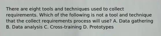 There are eight tools and techniques used to collect requirements. Which of the following is not a tool and technique that the collect requirements process will use? A. Data gathering B. Data analysis C. Cross-training D. Prototypes