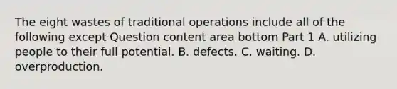 The eight wastes of traditional operations include all of the following except Question content area bottom Part 1 A. utilizing people to their full potential. B. defects. C. waiting. D. overproduction.