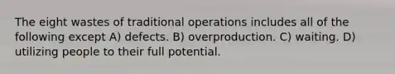 The eight wastes of traditional operations includes all of the following except A) defects. B) overproduction. C) waiting. D) utilizing people to their full potential.