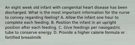 An eight week old infant with congenital heart disease has been discharged. What is the most important information for the nurse to convey regarding feeling? A. Allow the infant one hour to complete each feeding. B. Position the infant in an upright position after each feeding. C. Give feedings per nasogastric tube to conserve energy. D. Provide a higher calorie formula or fortified breastmilk