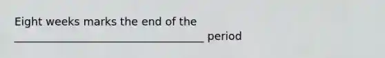 Eight weeks marks the end of the ___________________________________ period