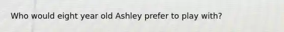 Who would eight year old Ashley prefer to play with?