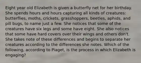 Eight year old Elizabeth is given a butterfly net for her birthday. She spends hours and hours capturing all kinds of creatures: butterflies, moths, crickets, grasshoppers, beetles, aphids, and pill bugs, to name just a few. She notices that some of the creatures have six legs and some have eight. She also notices that some have hard covers over their wings and others don't. She takes note of these differences and begins to separate her creatures according to the differences she notes. Which of the following, according to Piaget, is the process in which Elizabeth is engaging?