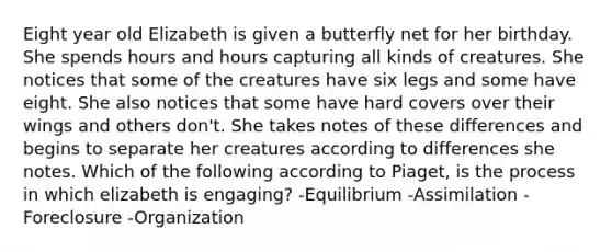 Eight year old Elizabeth is given a butterfly net for her birthday. She spends hours and hours capturing all kinds of creatures. She notices that some of the creatures have six legs and some have eight. She also notices that some have hard covers over their wings and others don't. She takes notes of these differences and begins to separate her creatures according to differences she notes. Which of the following according to Piaget, is the process in which elizabeth is engaging? -Equilibrium -Assimilation -Foreclosure -Organization