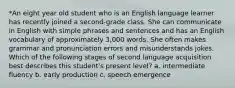 *An eight year old student who is an English language learner has recently joined a second-grade class. She can communicate in English with simple phrases and sentences and has an English vocabulary of approximately 3,000 words. She often makes grammar and pronunciation errors and misunderstands jokes. Which of the following stages of second language acquisition best describes this student's present level? a. intermediate fluency b. early production c. speech emergence