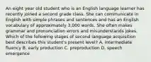 An eight year old student who is an English language learner has recently joined a second grade class. She can communicate in English with simple phrases and sentences and has an English vocabulary of approximately 3,000 words. She often makes grammar and pronunciation errors and misunderstands jokes. Which of the following stages of second language acquisition best describes this student's present level? A. intermediate fluency B. early production C. preproduction D. speech emergence