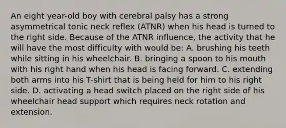 An eight year-old boy with cerebral palsy has a strong asymmetrical tonic neck reflex (ATNR) when his head is turned to the right side. Because of the ATNR influence, the activity that he will have the most difficulty with would be: A. brushing his teeth while sitting in his wheelchair. B. bringing a spoon to his mouth with his right hand when his head is facing forward. C. extending both arms into his T-shirt that is being held for him to his right side. D. activating a head switch placed on the right side of his wheelchair head support which requires neck rotation and extension.