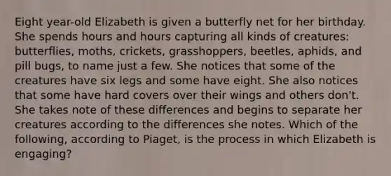 Eight year-old Elizabeth is given a butterfly net for her birthday. She spends hours and hours capturing all kinds of creatures: butterflies, moths, crickets, grasshoppers, beetles, aphids, and pill bugs, to name just a few. She notices that some of the creatures have six legs and some have eight. She also notices that some have hard covers over their wings and others don't. She takes note of these differences and begins to separate her creatures according to the differences she notes. Which of the following, according to Piaget, is the process in which Elizabeth is engaging?