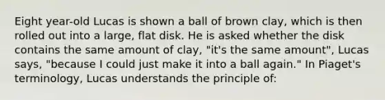 Eight year-old Lucas is shown a ball of brown clay, which is then rolled out into a large, flat disk. He is asked whether the disk contains the same amount of clay, "it's the same amount", Lucas says, "because I could just make it into a ball again." In Piaget's terminology, Lucas understands the principle of: