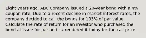 Eight years ago, ABC Company issued a 20-year bond with a 4% coupon rate. Due to a recent decline in market interest rates, the company decided to call the bonds for 103% of par value. Calculate the rate of return for an investor who purchased the bond at issue for par and surrendered it today for the call price.