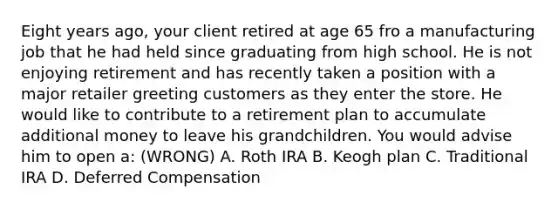 Eight years ago, your client retired at age 65 fro a manufacturing job that he had held since graduating from high school. He is not enjoying retirement and has recently taken a position with a major retailer greeting customers as they enter the store. He would like to contribute to a retirement plan to accumulate additional money to leave his grandchildren. You would advise him to open a: (WRONG) A. Roth IRA B. Keogh plan C. Traditional IRA D. Deferred Compensation