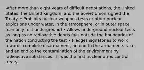 -After <a href='https://www.questionai.com/knowledge/keWHlEPx42-more-than' class='anchor-knowledge'>more than</a> eight years of difficult negotiations, the United States, the United Kingdom, and the Soviet Union signed the Treaty. • Prohibits nuclear weapons tests or other nuclear explosions under water, in the atmosphere, or in outer space (can only test underground) • Allows underground nuclear tests as long as no radioactive debris falls outside the boundaries of the nation conducting the test • Pledges signatories to work towards complete disarmament, an end to the armaments race, and an end to the contamination of the environment by radioactive substances. -It was the first nuclear arms control treaty.