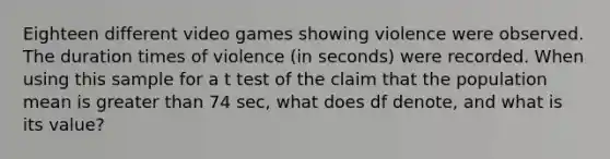 Eighteen different video games showing violence were observed. The duration times of violence ​(in seconds) were recorded. When using this sample for a t test of the claim that the population mean is greater than 74 ​sec, what does df​ denote, and what is its​ value?