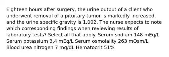 Eighteen hours after surgery, the urine output of a client who underwent removal of a pituitary tumor is markedly increased, and the urine specific gravity is 1.002. The nurse expects to note which corresponding findings when reviewing results of laboratory tests? Select all that apply. Serum sodium 148 mEq/L Serum potassium 3.4 mEq/L Serum osmolality 263 mOsm/L Blood urea nitrogen 7 mg/dL Hematocrit 51%