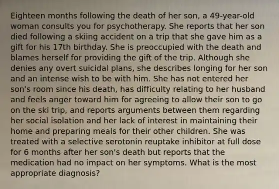 Eighteen months following the death of her son, a 49-year-old woman consults you for psychotherapy. She reports that her son died following a skiing accident on a trip that she gave him as a gift for his 17th birthday. She is preoccupied with the death and blames herself for providing the gift of the trip. Although she denies any overt suicidal plans, she describes longing for her son and an intense wish to be with him. She has not entered her son's room since his death, has difficulty relating to her husband and feels anger toward him for agreeing to allow their son to go on the ski trip, and reports arguments between them regarding her social isolation and her lack of interest in maintaining their home and preparing meals for their other children. She was treated with a selective serotonin reuptake inhibitor at full dose for 6 months after her son's death but reports that the medication had no impact on her symptoms. What is the most appropriate diagnosis?