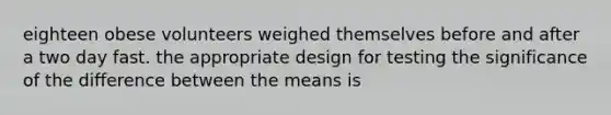 eighteen obese volunteers weighed themselves before and after a two day fast. the appropriate design for testing the significance of the difference between the means is