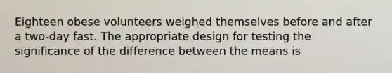 Eighteen obese volunteers weighed themselves before and after a two-day fast. The appropriate design for testing the significance of the difference between the means is