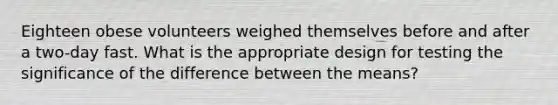 Eighteen obese volunteers weighed themselves before and after a two-day fast. What is the appropriate design for testing the significance of the difference between the means?