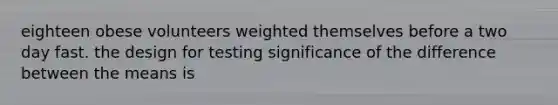 eighteen obese volunteers weighted themselves before a two day fast. the design for testing significance of the difference between the means is