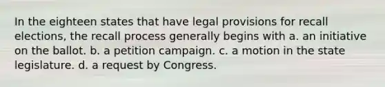 In the eighteen states that have legal provisions for recall elections, the recall process generally begins with a. an initiative on the ballot. b. a petition campaign. c. a motion in the state legislature. d. a request by Congress.