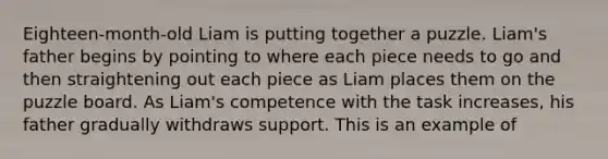 Eighteen-month-old Liam is putting together a puzzle. Liam's father begins by pointing to where each piece needs to go and then straightening out each piece as Liam places them on the puzzle board. As Liam's competence with the task increases, his father gradually withdraws support. This is an example of