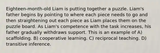 Eighteen-month-old Liam is putting together a puzzle. Liam's father begins by pointing to where each piece needs to go and then straightening out each piece as Liam places them on the puzzle board. As Liam's competence with the task increases, his father gradually withdraws support. This is an example of A) scaffolding. B) cooperative learning. C) reciprocal teaching. D) transitive inference.