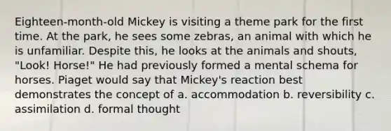 Eighteen-month-old Mickey is visiting a theme park for the first time. At the park, he sees some zebras, an animal with which he is unfamiliar. Despite this, he looks at the animals and shouts, "Look! Horse!" He had previously formed a mental schema for horses. Piaget would say that Mickey's reaction best demonstrates the concept of a. accommodation b. reversibility c. assimilation d. formal thought