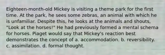 Eighteen-month-old Mickey is visiting a theme park for the first time. At the park, he sees some zebras, an animal with which he is unfamiliar. Despite this, he looks at the animals and shouts, "Look at the horses!" He had previously formed a mental schema for horses. Piaget would say that Mickey's reaction best demonstrates the concept of a. accommodation. b. reversibility. c. assimilation. d. formal thought.