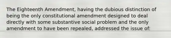 The Eighteenth Amendment, having the dubious distinction of being the only constitutional amendment designed to deal directly with some substantive social problem and the only amendment to have been repealed, addressed the issue of: