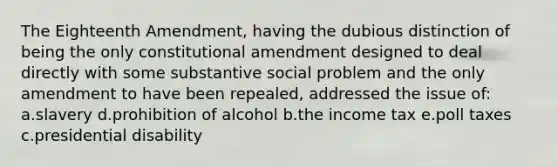 The Eighteenth Amendment, having the dubious distinction of being the only constitutional amendment designed to deal directly with some substantive social problem and the only amendment to have been repealed, addressed the issue of: a.slavery d.prohibition of alcohol b.the income tax e.poll taxes c.presidential disability