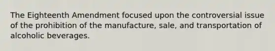 The Eighteenth Amendment focused upon the controversial issue of the prohibition of the manufacture, sale, and transportation of alcoholic beverages.