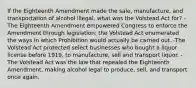 If the Eighteenth Amendment made the sale, manufacture, and transportation of alcohol illegal, what was the Volstead Act for? -The Eighteenth Amendment empowered Congress to enforce the Amendment through legislation; the Volstead Act enumerated the ways in which Prohibition would actually be carried out. -The Volstead Act protected select businesses who bought a liquor license before 1919, to manufacture, sell and transport liquor. -The Volstead Act was the law that repealed the Eighteenth Amendment, making alcohol legal to produce, sell, and transport once again.